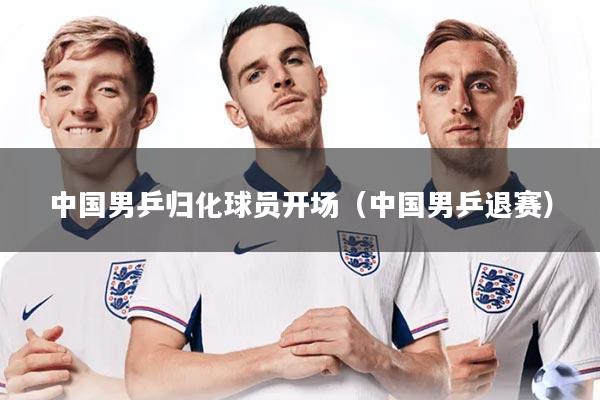 中国男乒归化球员开场（中国男乒退赛）