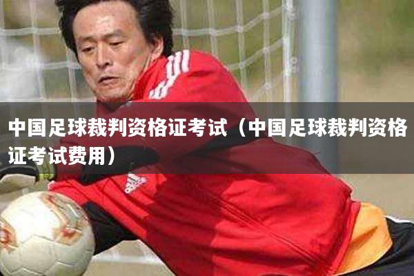 中国足球裁判资格证考试（中国足球裁判资格证考试费用）
