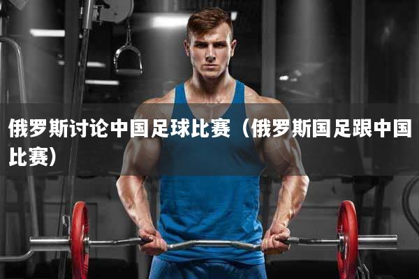 俄罗斯讨论中国足球比赛（俄罗斯国足跟中国比赛）