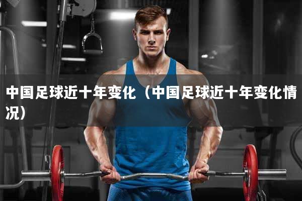 中国足球近十年变化（中国足球近十年变化情况）