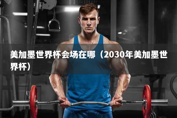 美加墨世界杯会场在哪（2030年美加墨世界杯）