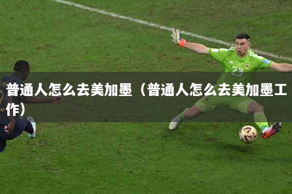 普通人怎么去美加墨（普通人怎么去美加墨工作）