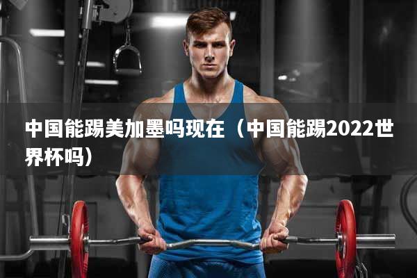 中国能踢美加墨吗现在（中国能踢2022世界杯吗）