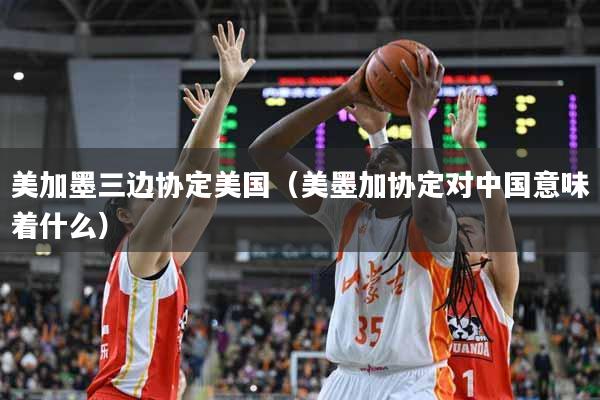 美加墨三边协定美国（美墨加协定对中国意味着什么）